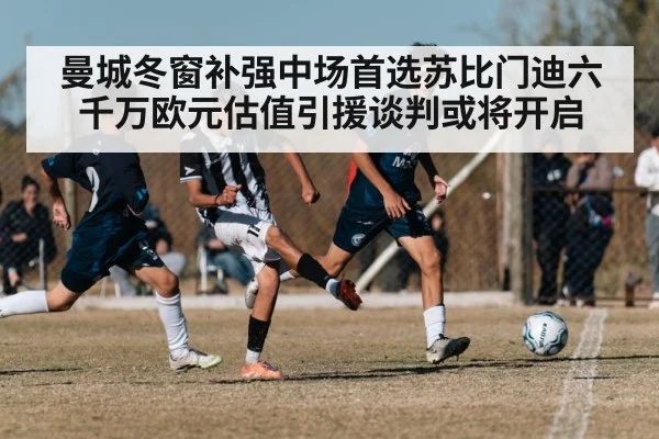 曼城冬窗补强中场首选苏比门迪六千万欧元估值引援谈判或将开启